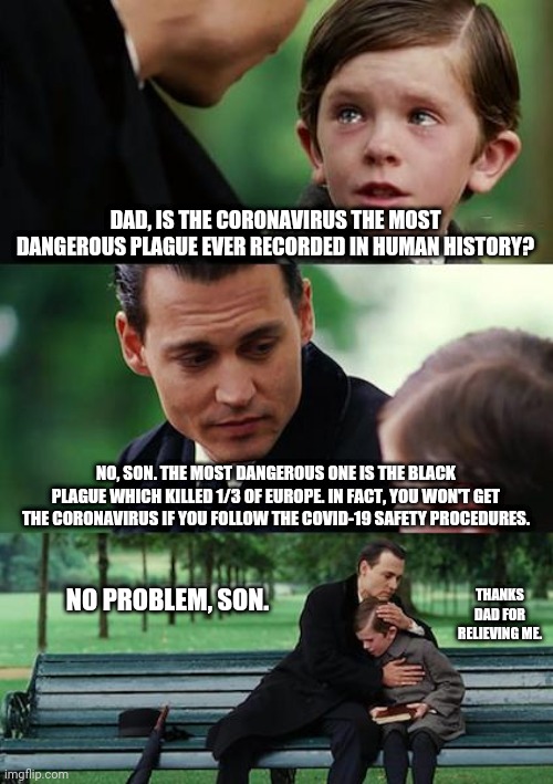 Finding Neverland Meme | DAD, IS THE CORONAVIRUS THE MOST DANGEROUS PLAGUE EVER RECORDED IN HUMAN HISTORY? NO, SON. THE MOST DANGEROUS ONE IS THE BLACK PLAGUE WHICH KILLED 1/3 OF EUROPE. IN FACT, YOU WON'T GET THE CORONAVIRUS IF YOU FOLLOW THE COVID-19 SAFETY PROCEDURES. THANKS DAD FOR RELIEVING ME. NO PROBLEM, SON. | image tagged in memes,finding neverland,plague inc | made w/ Imgflip meme maker