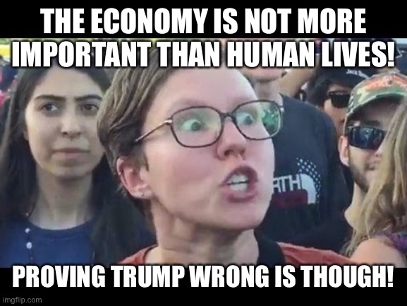 Angry sjw | THE ECONOMY IS NOT MORE IMPORTANT THAN HUMAN LIVES! PROVING TRUMP WRONG IS THOUGH! | image tagged in angry sjw | made w/ Imgflip meme maker