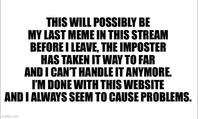 I’m done, head to the ContentDeleter stream to see when I’m leaving. | THIS WILL POSSIBLY BE MY LAST MEME IN THIS STREAM BEFORE I LEAVE, THE IMPOSTER HAS TAKEN IT WAY TO FAR AND I CAN’T HANDLE IT ANYMORE. I’M DONE WITH THIS WEBSITE AND I ALWAYS SEEM TO CAUSE PROBLEMS. | image tagged in white background | made w/ Imgflip meme maker