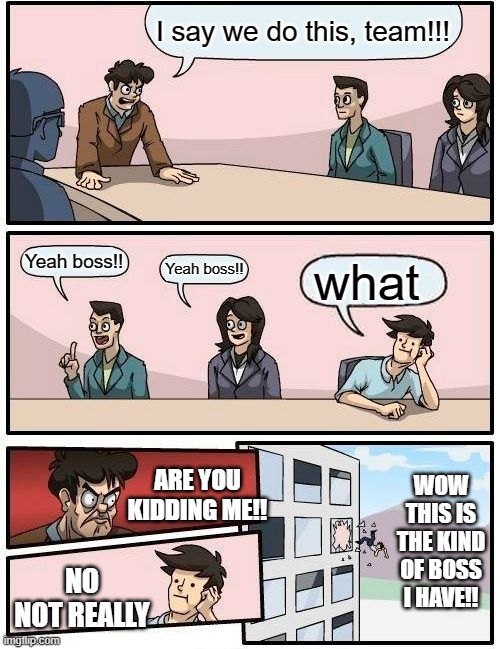 Boardroom Meeting Suggestion Meme | I say we do this, team!!! Yeah boss!! Yeah boss!! what; ARE YOU KIDDING ME!! WOW THIS IS THE KIND OF BOSS I HAVE!! NO NOT REALLY | image tagged in memes,boardroom meeting suggestion | made w/ Imgflip meme maker