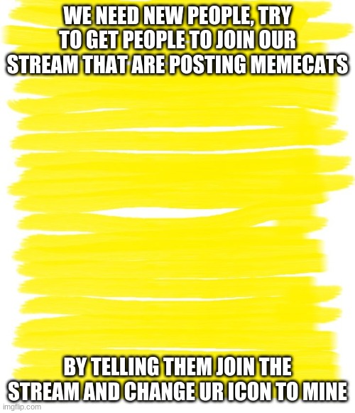 Attention Yellow Background | WE NEED NEW PEOPLE, TRY TO GET PEOPLE TO JOIN OUR STREAM THAT ARE POSTING MEMECATS; BY TELLING THEM JOIN THE STREAM AND CHANGE UR ICON TO MINE | image tagged in attention yellow background | made w/ Imgflip meme maker