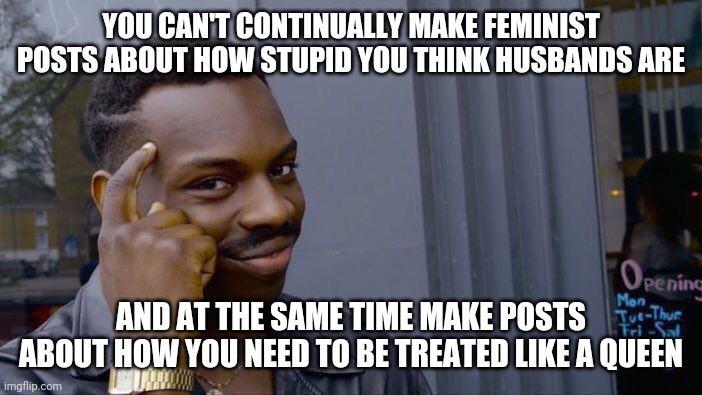 Roll Safe Think About It Meme | YOU CAN'T CONTINUALLY MAKE FEMINIST POSTS ABOUT HOW STUPID YOU THINK HUSBANDS ARE; AND AT THE SAME TIME MAKE POSTS ABOUT HOW YOU NEED TO BE TREATED LIKE A QUEEN | image tagged in memes,roll safe think about it | made w/ Imgflip meme maker