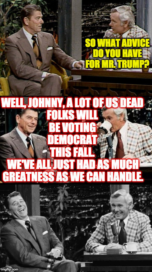 Even Bad Pun Reagan is voting Democrat this year  ( : | SO WHAT ADVICE
DO YOU HAVE FOR MR. TRUMP? WELL, JOHNNY, A LOT OF US DEAD
FOLKS WILL
BE VOTING
DEMOCRAT
THIS FALL. WE'VE ALL JUST HAD AS MUCH
GREATNESS AS WE CAN HANDLE. | image tagged in bad pun reagan,memes,good advice,the great excommunicator | made w/ Imgflip meme maker