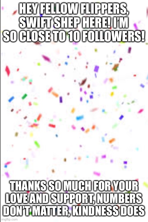 HEY FELLOW FLIPPERS, SWIFT SHEP HERE! I’M SO CLOSE TO 10 FOLLOWERS! THANKS SO MUCH FOR YOUR LOVE AND SUPPORT, NUMBERS DON’T MATTER, KINDNESS DOES | made w/ Imgflip meme maker