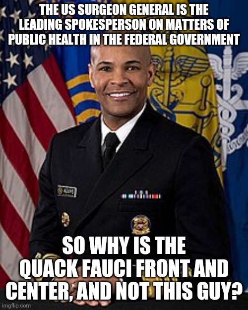Vice Admiral Jerome Adams, Surgeon General of the United States | THE US SURGEON GENERAL IS THE LEADING SPOKESPERSON ON MATTERS OF PUBLIC HEALTH IN THE FEDERAL GOVERNMENT; SO WHY IS THE QUACK FAUCI FRONT AND CENTER, AND NOT THIS GUY? | image tagged in fauci,fraud,surgeon general | made w/ Imgflip meme maker