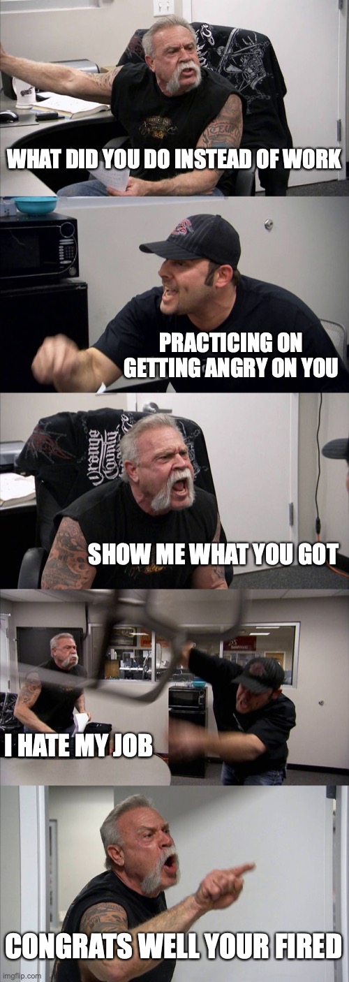everyone hates work | WHAT DID YOU DO INSTEAD OF WORK; PRACTICING ON GETTING ANGRY ON YOU; SHOW ME WHAT YOU GOT; I HATE MY JOB; CONGRATS WELL YOUR FIRED | image tagged in memes,american chopper argument | made w/ Imgflip meme maker