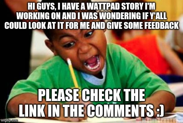 Need some Feedback | HI GUYS, I HAVE A WATTPAD STORY I'M WORKING ON AND I WAS WONDERING IF Y'ALL COULD LOOK AT IT FOR ME AND GIVE SOME FEEDBACK; PLEASE CHECK THE LINK IN THE COMMENTS :) | image tagged in writing | made w/ Imgflip meme maker