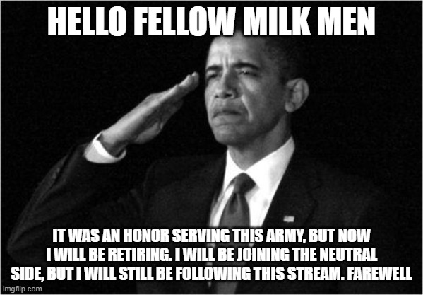 obama-salute | HELLO FELLOW MILK MEN; IT WAS AN HONOR SERVING THIS ARMY, BUT NOW I WILL BE RETIRING. I WILL BE JOINING THE NEUTRAL SIDE, BUT I WILL STILL BE FOLLOWING THIS STREAM. FAREWELL | image tagged in obama-salute | made w/ Imgflip meme maker