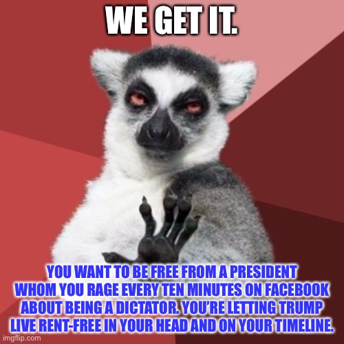 Facebook Rage Face | WE GET IT. YOU WANT TO BE FREE FROM A PRESIDENT WHOM YOU RAGE EVERY TEN MINUTES ON FACEBOOK ABOUT BEING A DICTATOR. YOU’RE LETTING TRUMP LIVE RENT-FREE IN YOUR HEAD AND ON YOUR TIMELINE. | image tagged in memes,chill out lemur,facebook,trump,president,angry | made w/ Imgflip meme maker