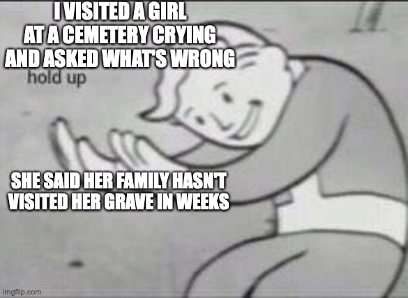Fallout Hold Up | I VISITED A GIRL AT A CEMETERY CRYING AND ASKED WHAT'S WRONG; SHE SAID HER FAMILY HASN'T VISITED HER GRAVE IN WEEKS | image tagged in fallout hold up | made w/ Imgflip meme maker