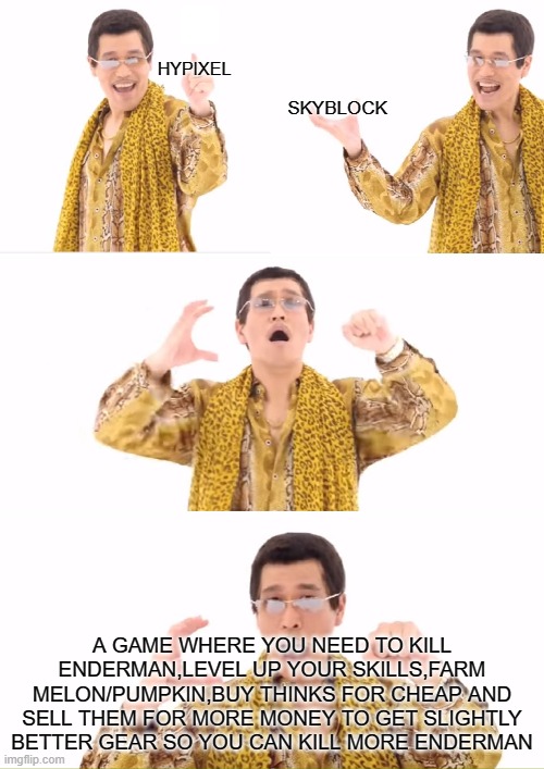 PPAP Meme | HYPIXEL; SKYBLOCK; A GAME WHERE YOU NEED TO KILL ENDERMAN,LEVEL UP YOUR SKILLS,FARM MELON/PUMPKIN,BUY THINKS FOR CHEAP AND SELL THEM FOR MORE MONEY TO GET SLIGHTLY BETTER GEAR SO YOU CAN KILL MORE ENDERMAN | image tagged in memes,ppap,ThirtyVirusBotNet | made w/ Imgflip meme maker