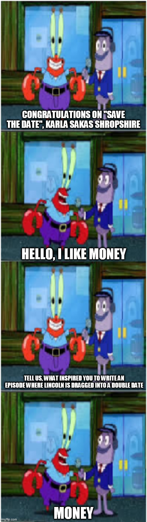 Mr. Krabs Money Extended | CONGRATULATIONS ON "SAVE THE DATE", KARLA SAKAS SHROPSHIRE; HELLO, I LIKE MONEY; TELL US, WHAT INSPIRED YOU TO WRITE AN EPISODE WHERE LINCOLN IS DRAGGED INTO A DOUBLE DATE; MONEY | image tagged in mr krabs money extended,loud house,the loud house,save the date,money,hello i like money | made w/ Imgflip meme maker