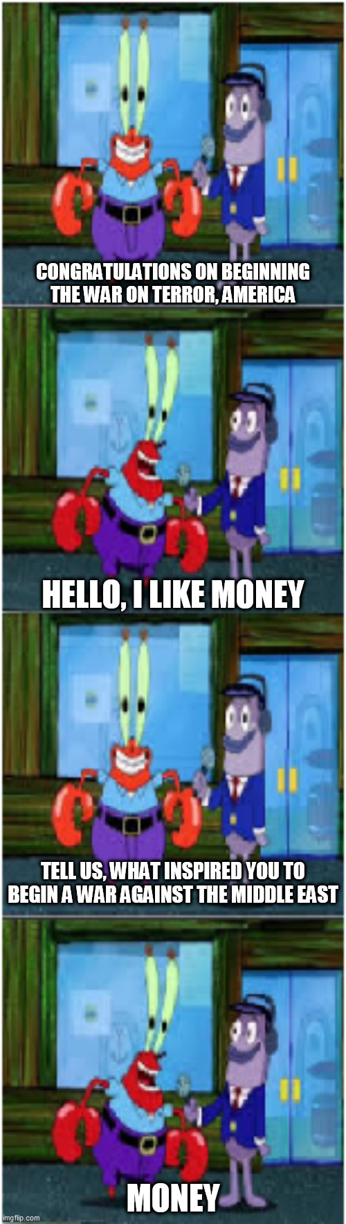Mr. Krabs Money Extended | CONGRATULATIONS ON BEGINNING THE WAR ON TERROR, AMERICA; HELLO, I LIKE MONEY; TELL US, WHAT INSPIRED YOU TO BEGIN A WAR AGAINST THE MIDDLE EAST; MONEY | image tagged in mr krabs money extended,war on terror,america,united states,middle east,greed | made w/ Imgflip meme maker
