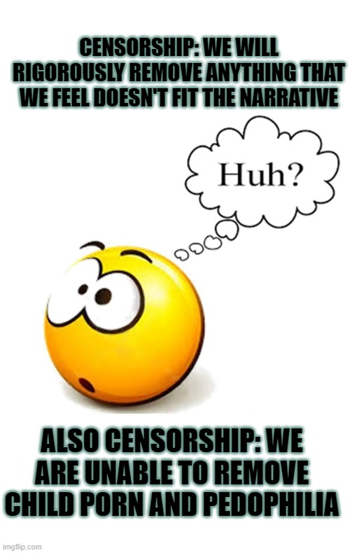 censorship vs common sense | CENSORSHIP: WE WILL RIGOROUSLY REMOVE ANYTHING THAT WE FEEL DOESN'T FIT THE NARRATIVE; ALSO CENSORSHIP: WE ARE UNABLE TO REMOVE CHILD PORN AND PEDOPHILIA | image tagged in censorship,common sense,conspiracy theory,narrative,main stream media | made w/ Imgflip meme maker