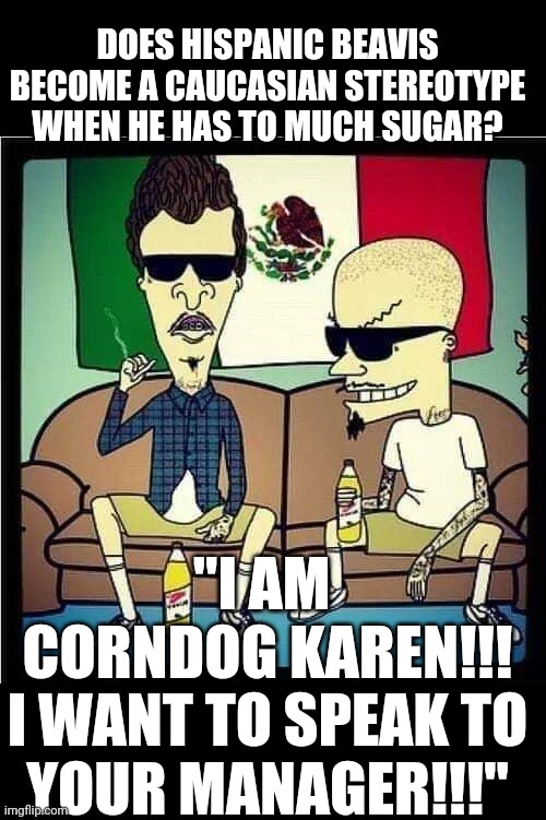 Alternate Univers | DOES HISPANIC BEAVIS BECOME A CAUCASIAN STEREOTYPE WHEN HE HAS TO MUCH SUGAR? "I AM 
CORNDOG KAREN!!!
I WANT TO SPEAK TO YOUR MANAGER!!!" | image tagged in beavis and butthead,karen,stereotypes,stereotype | made w/ Imgflip meme maker