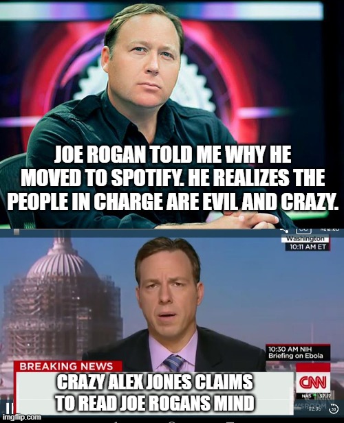 Alex Jones reads Joe Rogans Mind | JOE ROGAN TOLD ME WHY HE MOVED TO SPOTIFY. HE REALIZES THE PEOPLE IN CHARGE ARE EVIL AND CRAZY. CRAZY ALEX JONES CLAIMS TO READ JOE ROGANS MIND | image tagged in alex jones,cnn breaking news template,infowars,joe rogan,fake news | made w/ Imgflip meme maker