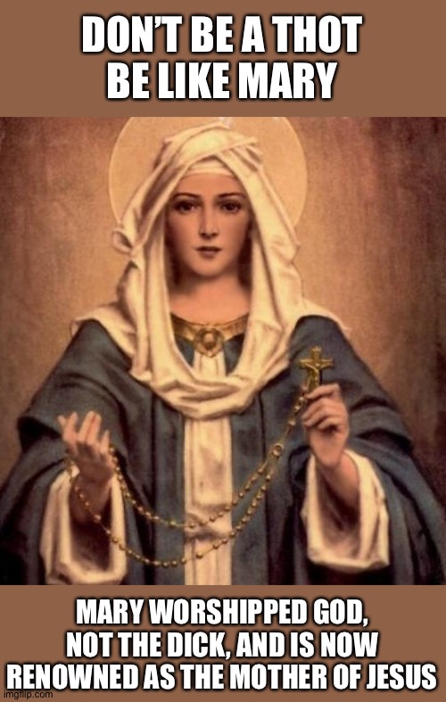 Mother Mary | DON’T BE A THOT
BE LIKE MARY; MARY WORSHIPPED GOD, NOT THE DICK, AND IS NOW RENOWNED AS THE MOTHER OF JESUS | image tagged in mother mary | made w/ Imgflip meme maker