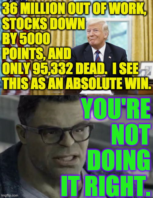May 21, 2020.  Good job, Trump. | 36 MILLION OUT OF WORK,
STOCKS DOWN
BY 5000
POINTS, AND
ONLY 95,332 DEAD.  I SEE
THIS AS AN ABSOLUTE WIN. YOU'RE NOT DOING IT RIGHT. | image tagged in memes,good job trump,covid-19,absolute win | made w/ Imgflip meme maker