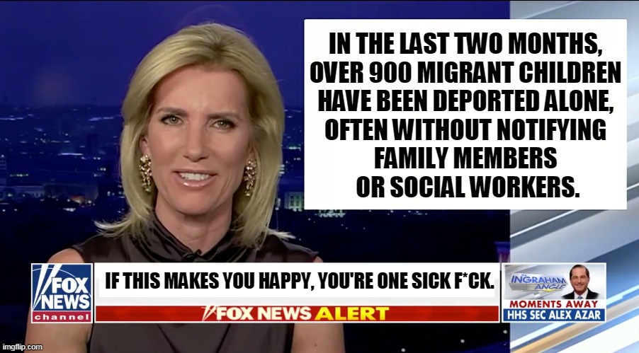 For all the everlasting right wing caterwauling about pedophiles, this is government-sponsored child abuse. | IN THE LAST TWO MONTHS, 
OVER 900 MIGRANT CHILDREN 
HAVE BEEN DEPORTED ALONE, 
OFTEN WITHOUT NOTIFYING 
FAMILY MEMBERS 
OR SOCIAL WORKERS. IF THIS MAKES YOU HAPPY, YOU'RE ONE SICK F*CK. | image tagged in laura ingraham is a blank,trump,immigration,child abuse,sadism,brutality | made w/ Imgflip meme maker