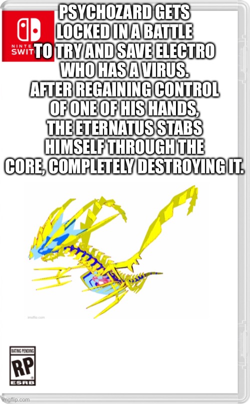 Well sh— | PSYCHOZARD GETS LOCKED IN A BATTLE TO TRY AND SAVE ELECTRO WHO HAS A VIRUS. AFTER REGAINING CONTROL OF ONE OF HIS HANDS, THE ETERNATUS STABS HIMSELF THROUGH THE CORE, COMPLETELY DESTROYING IT. | image tagged in nintendo switch cartridge case | made w/ Imgflip meme maker