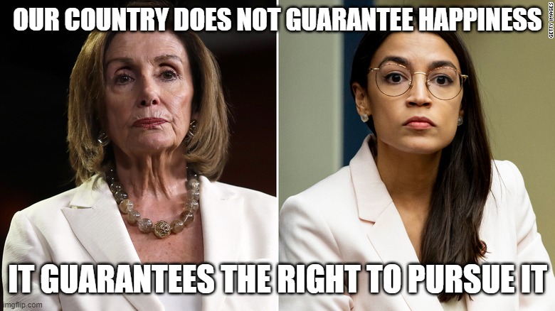our country does not guarantee happiness, | OUR COUNTRY DOES NOT GUARANTEE HAPPINESS; IT GUARANTEES THE RIGHT TO PURSUE IT | image tagged in nancy pelosi,aoc,ConservativeMemes | made w/ Imgflip meme maker