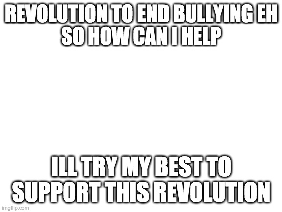 is it too late to join insorry | REVOLUTION TO END BULLYING EH
SO HOW CAN I HELP; ILL TRY MY BEST TO SUPPORT THIS REVOLUTION | image tagged in blank white template | made w/ Imgflip meme maker