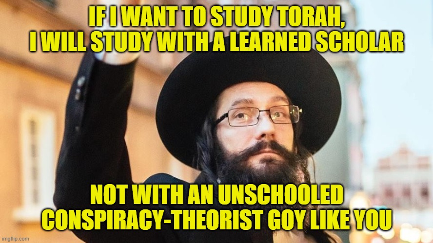 Unschooled Goy | IF I WANT TO STUDY TORAH, I WILL STUDY WITH A LEARNED SCHOLAR; NOT WITH AN UNSCHOOLED CONSPIRACY-THEORIST GOY LIKE YOU | image tagged in rabbi,israel jews,conspiracy theory,it's a conspiracy | made w/ Imgflip meme maker