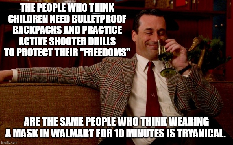 The very same ones | THE PEOPLE WHO THINK CHILDREN NEED BULLETPROOF BACKPACKS AND PRACTICE ACTIVE SHOOTER DRILLS TO PROTECT THEIR "FREEDOMS"; ARE THE SAME PEOPLE WHO THINK WEARING A MASK IN WALMART FOR 10 MINUTES IS TRYANICAL. | image tagged in don draper new years eve | made w/ Imgflip meme maker