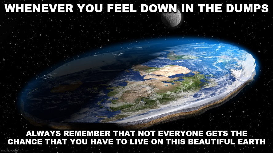 WHENEVER YOU FEEL DOWN IN THE DUMPS; ALWAYS REMEMBER THAT NOT EVERYONE GETS THE CHANCE THAT YOU HAVE TO LIVE ON THIS BEAUTIFUL EARTH | image tagged in flat earth,covid-19,coronavirus | made w/ Imgflip meme maker