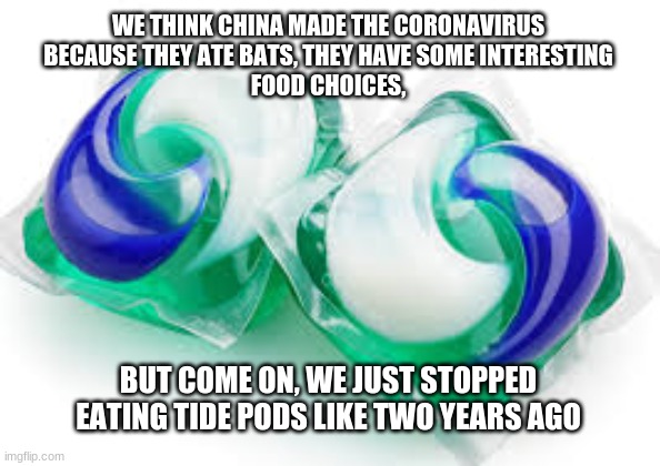 WE THINK CHINA MADE THE CORONAVIRUS
BECAUSE THEY ATE BATS, THEY HAVE SOME INTERESTING
FOOD CHOICES, BUT COME ON, WE JUST STOPPED EATING TIDE PODS LIKE TWO YEARS AGO | image tagged in memes,tide pods | made w/ Imgflip meme maker