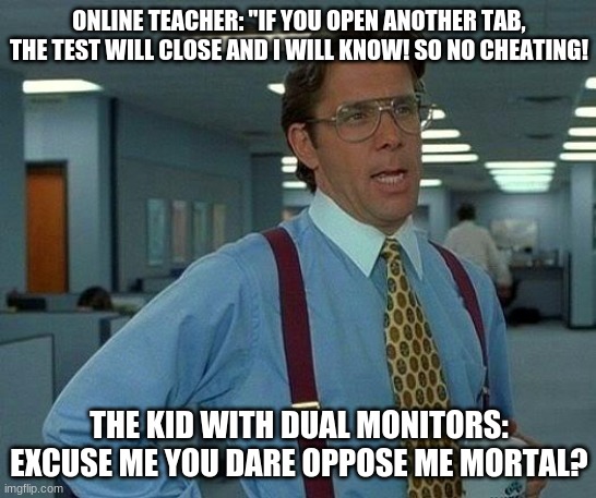 That Would Be Great Meme | ONLINE TEACHER: "IF YOU OPEN ANOTHER TAB, THE TEST WILL CLOSE AND I WILL KNOW! SO NO CHEATING! THE KID WITH DUAL MONITORS: EXCUSE ME YOU DARE OPPOSE ME MORTAL? | image tagged in memes,that would be great | made w/ Imgflip meme maker