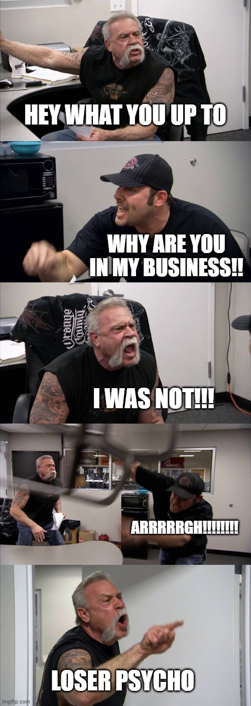 American Chopper Argument | HEY WHAT YOU UP TO; WHY ARE YOU IN MY BUSINESS!! I WAS NOT!!! ARRRRRGH!!!!!!!! LOSER PSYCHO | image tagged in memes,american chopper argument | made w/ Imgflip meme maker