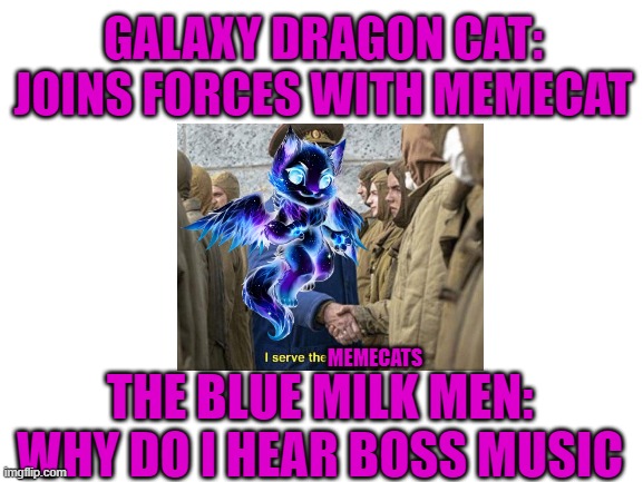 Blank White Template |  GALAXY DRAGON CAT: JOINS FORCES WITH MEMECAT; MEMECATS; THE BLUE MILK MEN: WHY DO I HEAR BOSS MUSIC | image tagged in blank white template | made w/ Imgflip meme maker