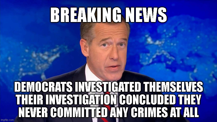 BREAKING NEWS; DEMOCRATS INVESTIGATED THEMSELVES
THEIR INVESTIGATION CONCLUDED THEY
NEVER COMMITTED ANY CRIMES AT ALL | made w/ Imgflip meme maker