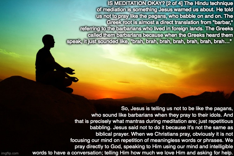 IS MEDITATION OKAY? [2 of 4] The Hindu technique of mediation is something Jesus warned us about. He told us not to pray like the pagans, who babble on and on. The Greek root is almost a direct translation from "barbar," referring to the barbarians who lived in foreign lands. The Greeks called them barbarians because when the Greeks heard them speak, it just sounded like, "brah, brah, brah, brah, brah, brah, brah…”; So, Jesus is telling us not to be like the pagans, who sound like barbarians when they pray to their idols. And that is precisely what mantras during meditation are; just repetitious babbling. Jesus said not to do it because it’s not the same as biblical prayer. When we Christians pray, obviously it is not focusing our mind on repetition of meaningless words or phrases. We pray directly to God, speaking to Him using our mind and intelligible words to have a conversation; telling Him how much we love Him and asking for help. | image tagged in meditation,hindu,prayer,bible,god,pagan | made w/ Imgflip meme maker