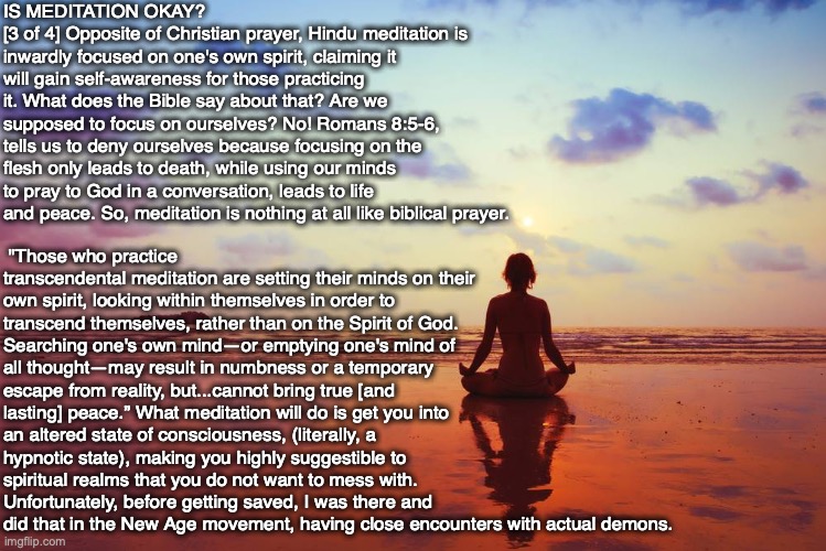 IS MEDITATION OKAY?
[3 of 4] Opposite of Christian prayer, Hindu meditation is inwardly focused on one's own spirit, claiming it will gain self-awareness for those practicing it. What does the Bible say about that? Are we supposed to focus on ourselves? No! Romans 8:5-6, tells us to deny ourselves because focusing on the flesh only leads to death, while using our minds to pray to God in a conversation, leads to life and peace. So, meditation is nothing at all like biblical prayer. "Those who practice transcendental meditation are setting their minds on their own spirit, looking within themselves in order to transcend themselves, rather than on the Spirit of God. Searching one's own mind—or emptying one's mind of all thought—may result in numbness or a temporary escape from reality, but...cannot bring true [and lasting] peace.” What meditation will do is get you into an altered state of consciousness, (literally, a hypnotic state), making you highly suggestible to spiritual realms that you do not want to mess with. Unfortunately, before getting saved, I was there and did that in the New Age movement, having close encounters with actual demons. | image tagged in meditation,hindu,new age,bible,god,prayer | made w/ Imgflip meme maker