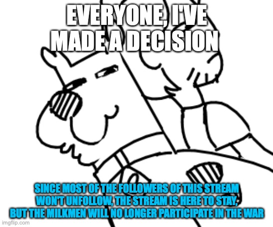 EVERYONE, I'VE MADE A DECISION; SINCE MOST OF THE FOLLOWERS OF THIS STREAM WON'T UNFOLLOW, THE STREAM IS HERE TO STAY, BUT THE MILKMEN WILL NO LONGER PARTICIPATE IN THE WAR | image tagged in scoob and shag | made w/ Imgflip meme maker
