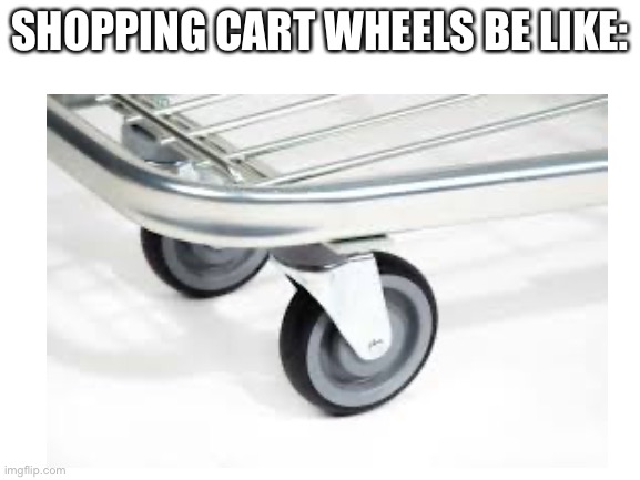 SHOPPING CART WHEELS BE LIKE: | image tagged in wheels on a shopping cart be like | made w/ Imgflip meme maker