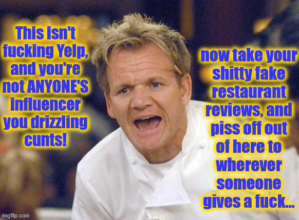 This isn't
fucking Yelp,
and you're
not ANYONE'S
influencer
you drizzling
cunts! now take your
shitty fake
restaurant
reviews, and
piss off out
of here to
wherever
someone
gives a fuck... | image tagged in gordon ramsay,influencer,yelp,review | made w/ Imgflip meme maker