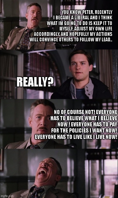Spiderman Laugh Meme | YOU KNOW PETER, RECENTLY I BECAME A LIBERAL AND I THINK WHAT IM GOING TO DO IS KEEP IT TO MYSELF, ADJUST MY OWN LIFE ACCORDINGLY, AND HOPEFULLY MY ACTIONS WILL CONVINCE OTHERS TO FOLLOW MY LEAD.. REALLY? NO OF COURSE NOT! EVERYONE HAS TO BELIEVE WHAT I BELIEVE NOW ! EVERYONE HAS TO PAY FOR THE POLICIES I WANT NOW! EVERYONE HAS TO LIVE LIKE I LIVE NOW! | image tagged in memes,spiderman laugh | made w/ Imgflip meme maker