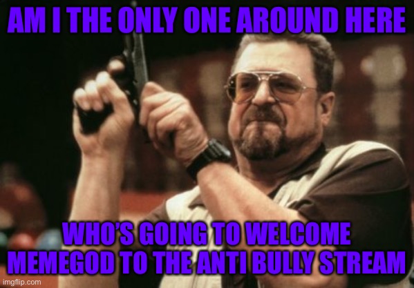 welcome meme god, | AM I THE ONLY ONE AROUND HERE; WHO’S GOING TO WELCOME MEMEGOD TO THE ANTI BULLY STREAM | image tagged in memes,am i the only one around here | made w/ Imgflip meme maker