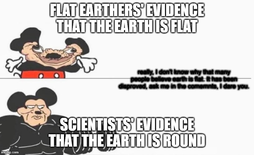 Flat earth meme | FLAT EARTHERS' EVIDENCE THAT THE EARTH IS FLAT; really, I don't know why that many people believe earth is flat. It has been disproved, ask me in the comemnts, I dare you. SCIENTISTS' EVIDENCE THAT THE EARTH IS ROUND | image tagged in buff mokey mouse big,flat earth | made w/ Imgflip meme maker