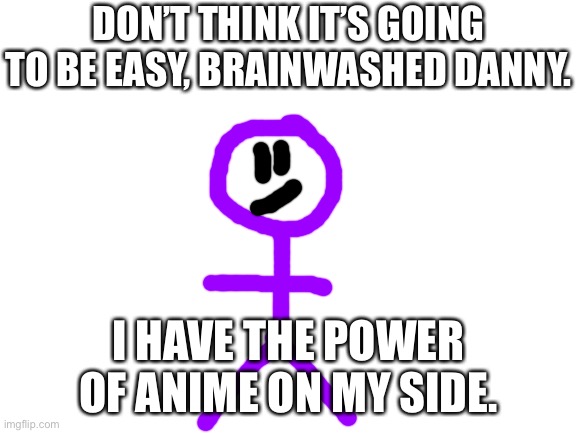 Blank White Template | DON’T THINK IT’S GOING TO BE EASY, BRAINWASHED DANNY. I HAVE THE POWER OF ANIME ON MY SIDE. | image tagged in blank white template | made w/ Imgflip meme maker