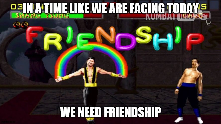 Mortal Kombat Friendship | IN A TIME LIKE WE ARE FACING TODAY; WE NEED FRIENDSHIP | image tagged in mortal kombat friendship | made w/ Imgflip meme maker