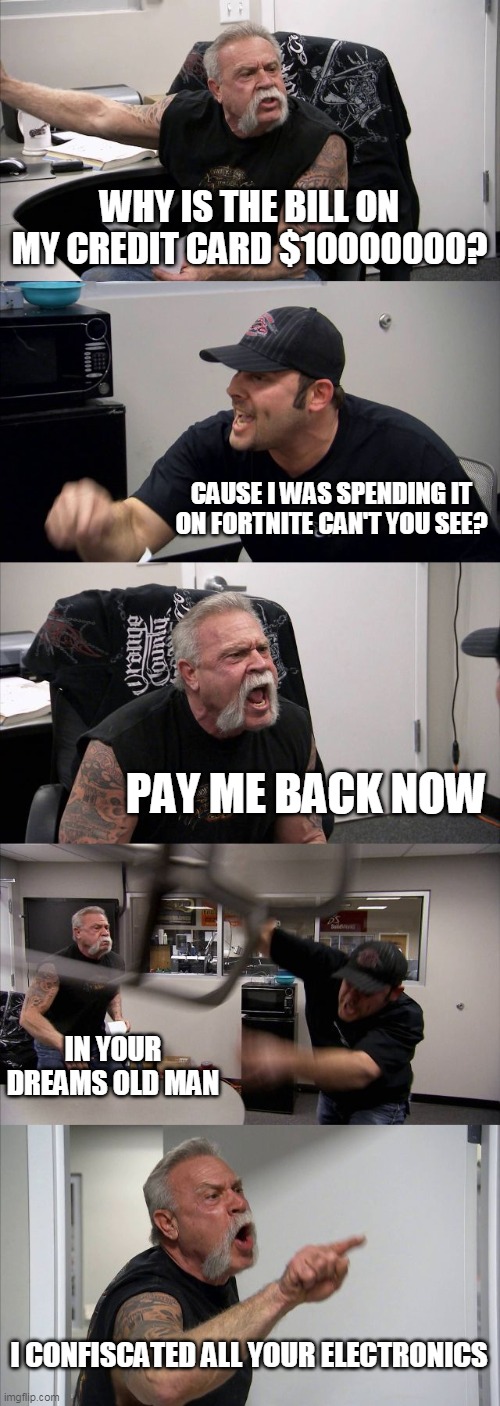 American Chopper Argument | WHY IS THE BILL ON MY CREDIT CARD $10000000? CAUSE I WAS SPENDING IT ON FORTNITE CAN'T YOU SEE? PAY ME BACK NOW; IN YOUR DREAMS OLD MAN; I CONFISCATED ALL YOUR ELECTRONICS | image tagged in memes,american chopper argument | made w/ Imgflip meme maker