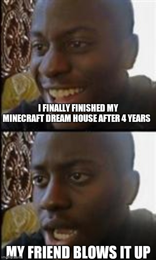 A minecraft meme | I FINALLY FINISHED MY MINECRAFT DREAM HOUSE AFTER 4 YEARS; MY FRIEND BLOWS IT UP | image tagged in black guy happy sad | made w/ Imgflip meme maker