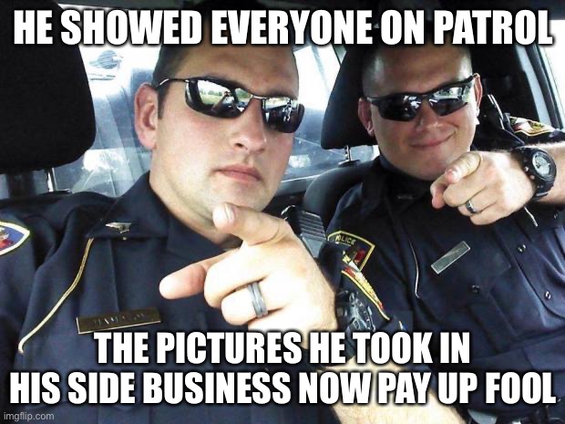 Cops | HE SHOWED EVERYONE ON PATROL THE PICTURES HE TOOK IN HIS SIDE BUSINESS NOW PAY UP FOOL | image tagged in cops | made w/ Imgflip meme maker