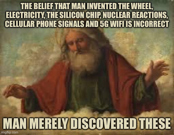 god | THE BELIEF THAT MAN INVENTED THE WHEEL, ELECTRICITY, THE SILICON CHIP, NUCLEAR REACTIONS, CELLULAR PHONE SIGNALS AND 5G WIFI IS INCORRECT; MAN MERELY DISCOVERED THESE | image tagged in god | made w/ Imgflip meme maker