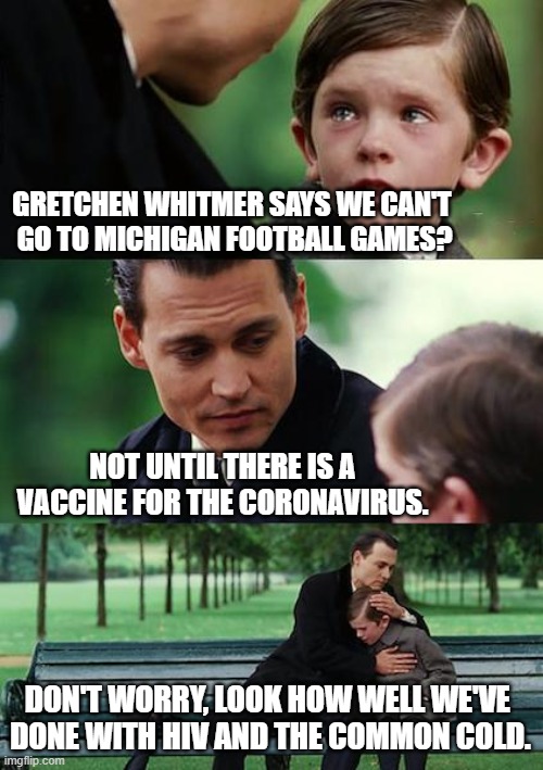 Finding the Vaccine | GRETCHEN WHITMER SAYS WE CAN'T 
GO TO MICHIGAN FOOTBALL GAMES? NOT UNTIL THERE IS A VACCINE FOR THE CORONAVIRUS. DON'T WORRY, LOOK HOW WELL WE'VE 
DONE WITH HIV AND THE COMMON COLD. | image tagged in memes,finding neverland,gretchen whitmer,football,coronavirus,vaccine | made w/ Imgflip meme maker