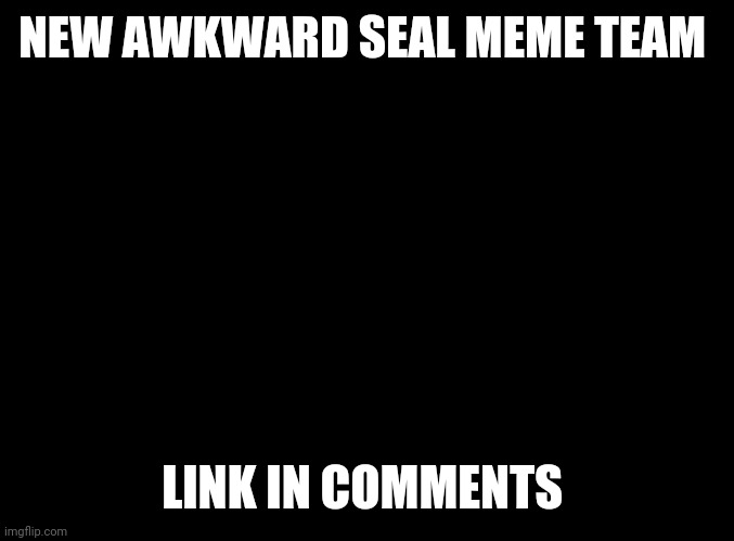 blank black | NEW AWKWARD SEAL MEME TEAM; LINK IN COMMENTS | image tagged in blank black | made w/ Imgflip meme maker